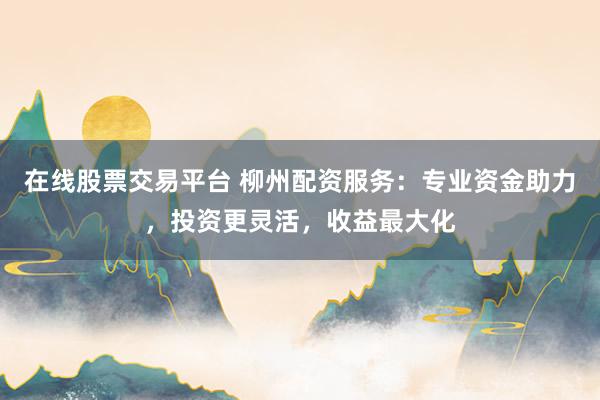 在线股票交易平台 柳州配资服务：专业资金助力，投资更灵活，收益最大化