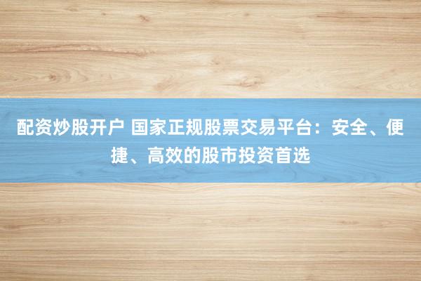 配资炒股开户 国家正规股票交易平台：安全、便捷、高效的股市投资首选