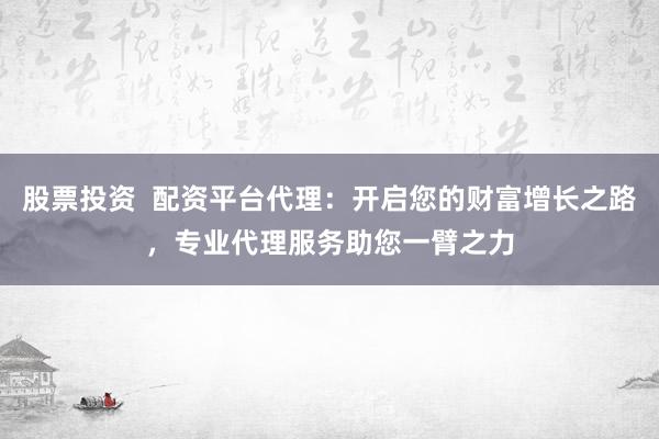 股票投资  配资平台代理：开启您的财富增长之路，专业代理服务助您一臂之力