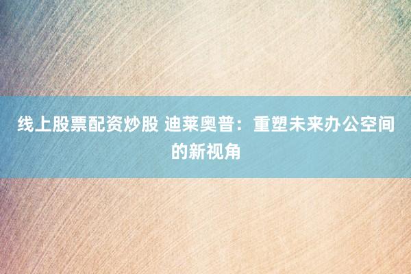 线上股票配资炒股 迪莱奥普：重塑未来办公空间的新视角