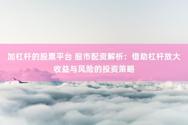 加杠杆的股票平台 股市配资解析：借助杠杆放大收益与风险的投资策略
