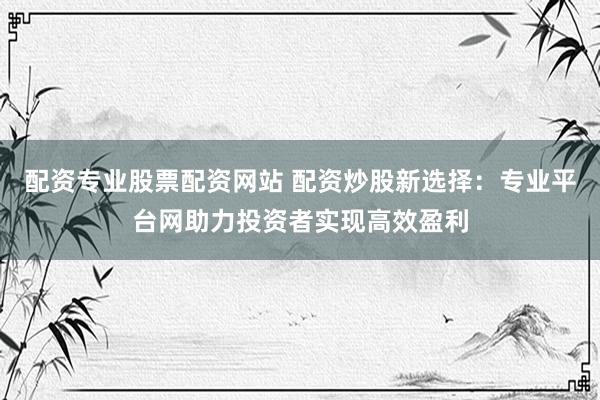 配资专业股票配资网站 配资炒股新选择：专业平台网助力投资者实现高效盈利