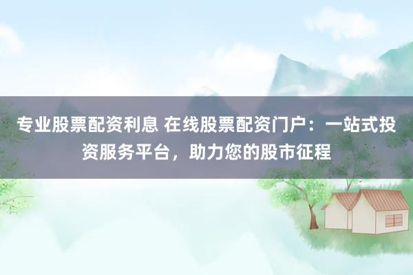专业股票配资利息 在线股票配资门户:一站式投资服务平台,助力您的股市征程