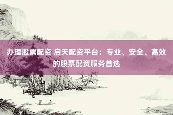 办理股票配资 启天配资平台：专业、安全、高效的股票配资服务首选