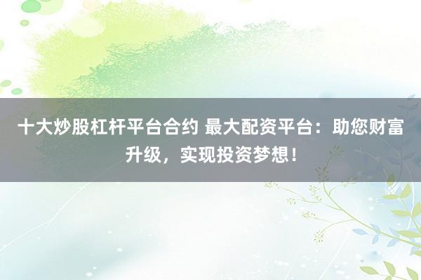 十大炒股杠杆平台合约 最大配资平台：助您财富升级，实现投资梦想！