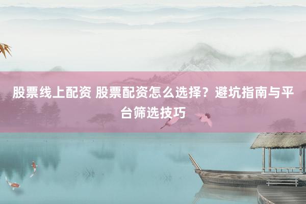股票线上配资 股票配资怎么选择？避坑指南与平台筛选技巧