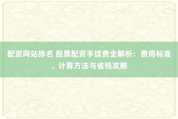 配资网站排名 股票配资手续费全解析：费用标准、计算方法与省钱攻略