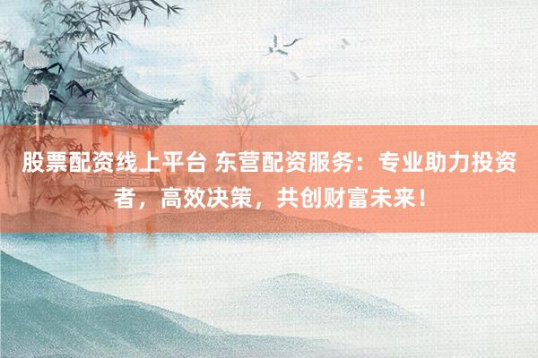 股票配资线上平台 东营配资服务：专业助力投资者，高效决策，共创财富未来！
