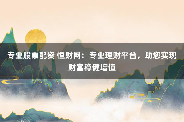 专业股票配资 恒财网：专业理财平台，助您实现财富稳健增值