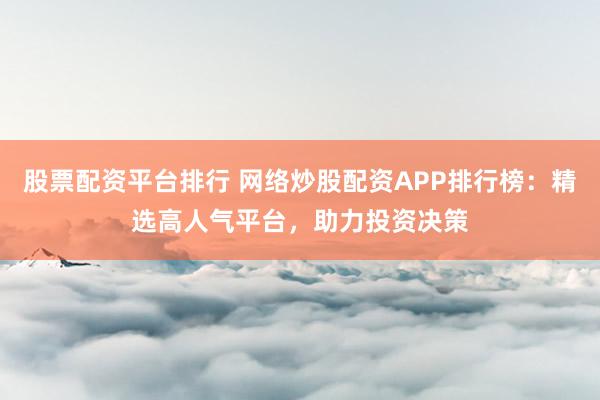 股票配资平台排行 网络炒股配资APP排行榜：精选高人气平台，助力投资决策