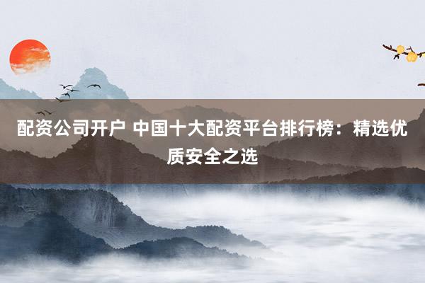 配资公司开户 中国十大配资平台排行榜：精选优质安全之选