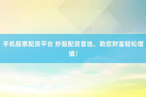 手机股票配资平台 炒股配资首选，助您财富轻松增值！