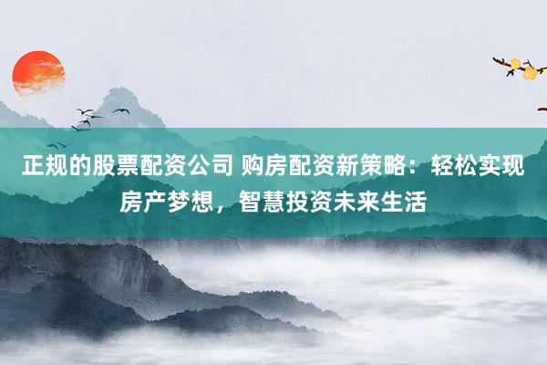 正规的股票配资公司 购房配资新策略：轻松实现房产梦想，智慧投资未来生活
