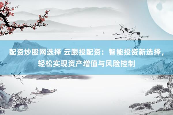 配资炒股网选择 云跟投配资：智能投资新选择，轻松实现资产增值与风险控制