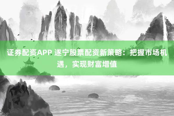 证券配资APP 遂宁股票配资新策略：把握市场机遇，实现财富增值
