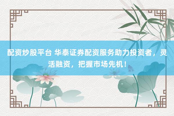 配资炒股平台 华泰证券配资服务助力投资者，灵活融资，把握市场先机！