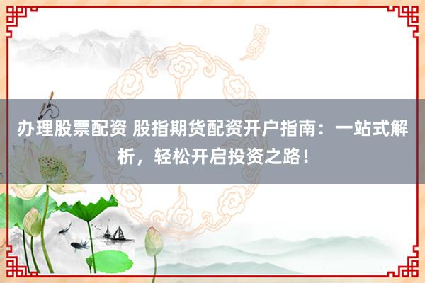 办理股票配资 股指期货配资开户指南：一站式解析，轻松开启投资之路！