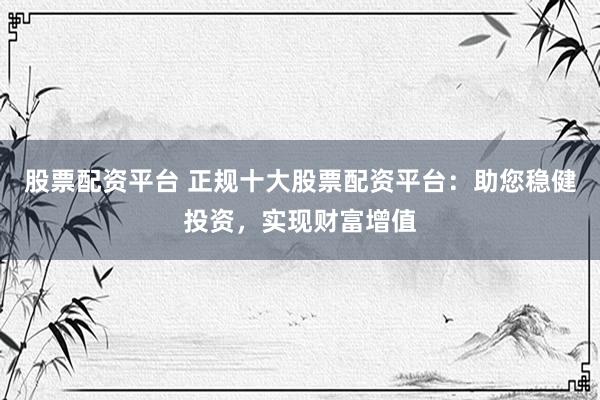 股票配资平台 正规十大股票配资平台：助您稳健投资，实现财富增值