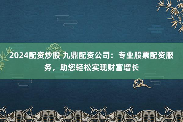 2024配资炒股 九鼎配资公司：专业股票配资服务，助您轻松实现财富增长
