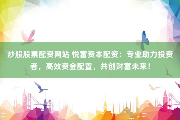 炒股股票配资网站 悦富资本配资：专业助力投资者，高效资金配置，共创财富未来！