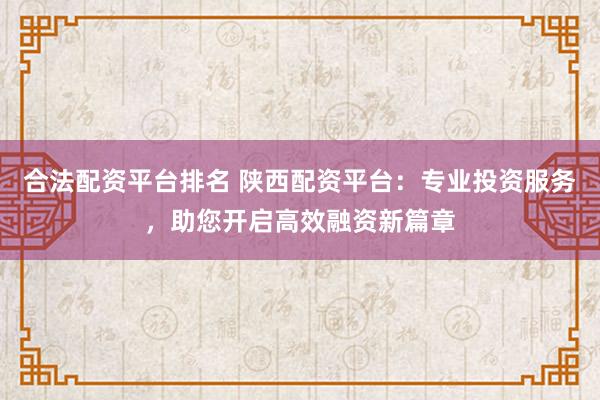 合法配资平台排名 陕西配资平台：专业投资服务，助您开启高效融资新篇章
