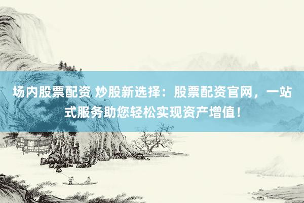 场内股票配资 炒股新选择：股票配资官网，一站式服务助您轻松实现资产增值！