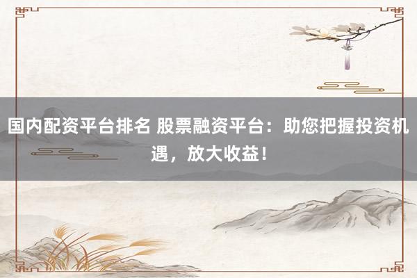 国内配资平台排名 股票融资平台：助您把握投资机遇，放大收益！