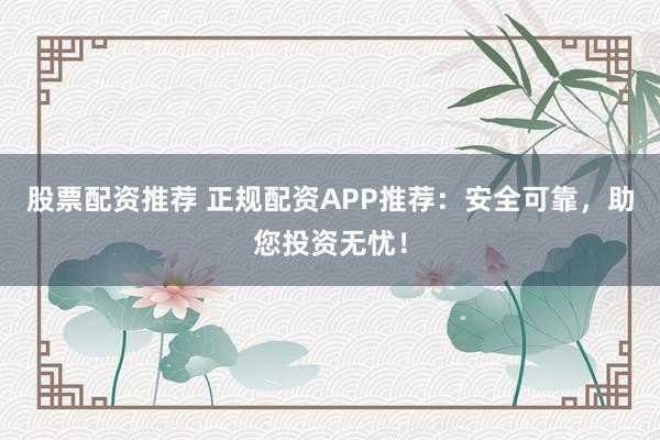 股票配资推荐 正规配资APP推荐：安全可靠，助您投资无忧！