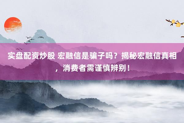 实盘配资炒股 宏融信是骗子吗？揭秘宏融信真相，消费者需谨慎辨别！