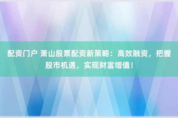 配资门户 萧山股票配资新策略：高效融资，把握股市机遇，实现财富增值！