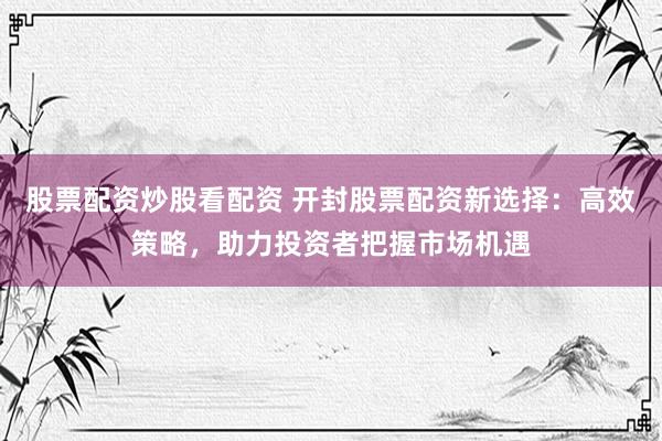 股票配资炒股看配资 开封股票配资新选择：高效策略，助力投资者把握市场机遇