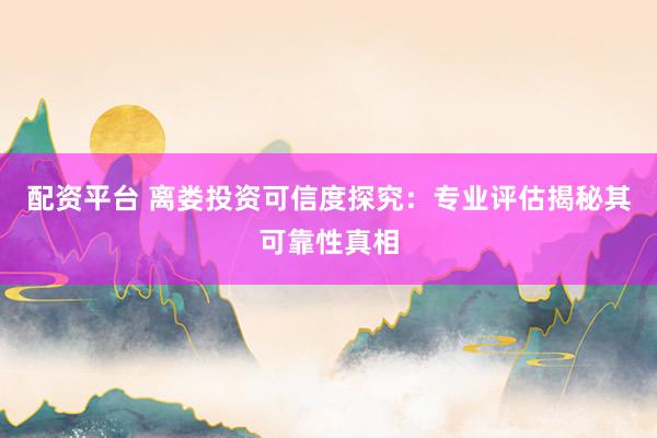 配资平台 离娄投资可信度探究：专业评估揭秘其可靠性真相