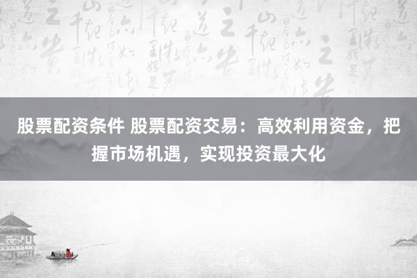 股票配资条件 股票配资交易：高效利用资金，把握市场机遇，实现投资最大化