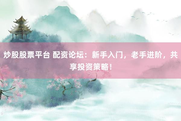 炒股股票平台 配资论坛：新手入门，老手进阶，共享投资策略！