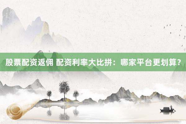 股票配资返佣 配资利率大比拼：哪家平台更划算？