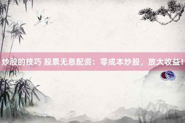 炒股的技巧 股票无息配资：零成本炒股，放大收益！