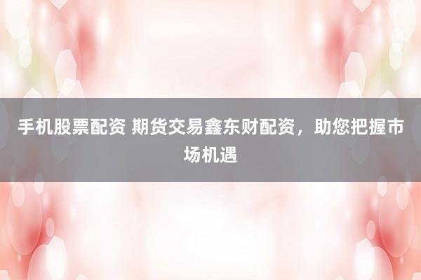 手机股票配资 期货交易鑫东财配资，助您把握市场机遇