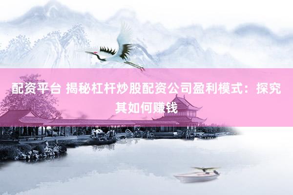 配资平台 揭秘杠杆炒股配资公司盈利模式：探究其如何赚钱