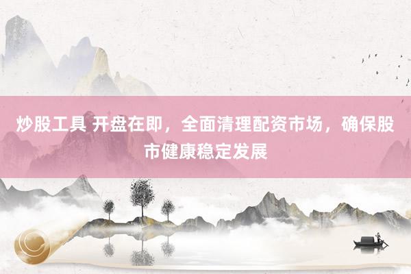 炒股工具 开盘在即，全面清理配资市场，确保股市健康稳定发展