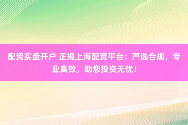 配资实盘开户 正规上海配资平台：严选合规，专业高效，助您投资无忧！