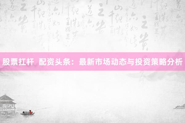 股票扛杆  配资头条：最新市场动态与投资策略分析