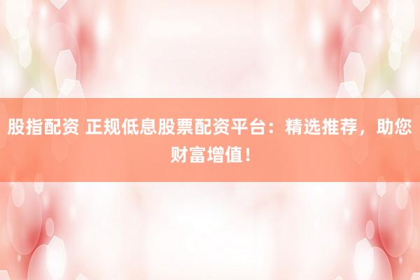 股指配资 正规低息股票配资平台：精选推荐，助您财富增值！