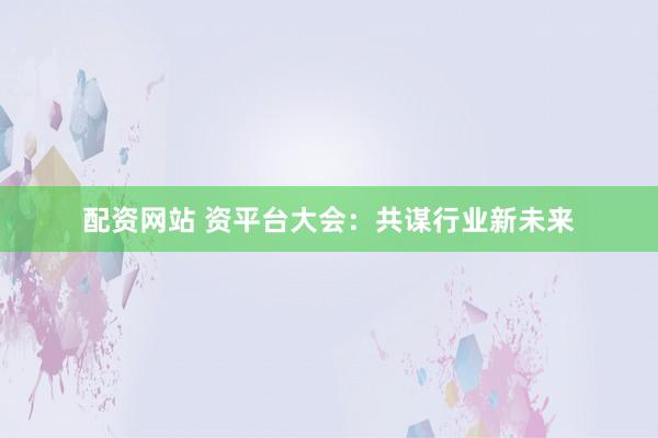 配资网站 资平台大会：共谋行业新未来