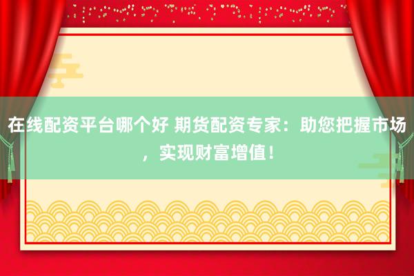 在线配资平台哪个好 期货配资专家：助您把握市场，实现财富增值！