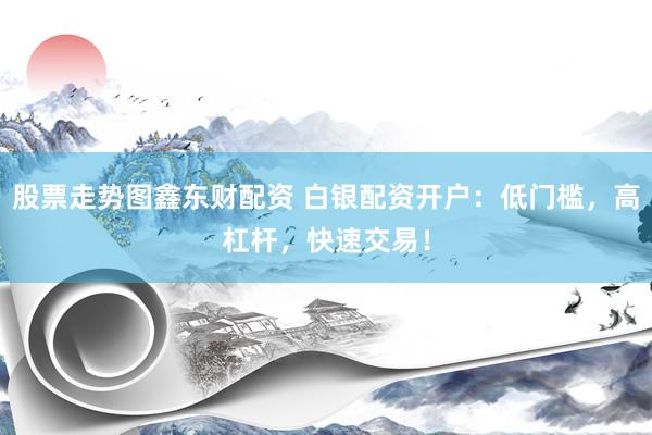 股票走势图鑫东财配资 白银配资开户：低门槛，高杠杆，快速交易！