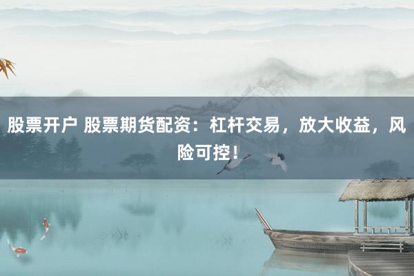 股票开户 股票期货配资：杠杆交易，放大收益，风险可控！