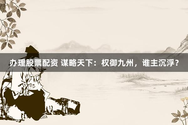 办理股票配资 谋略天下：权御九州，谁主沉浮？