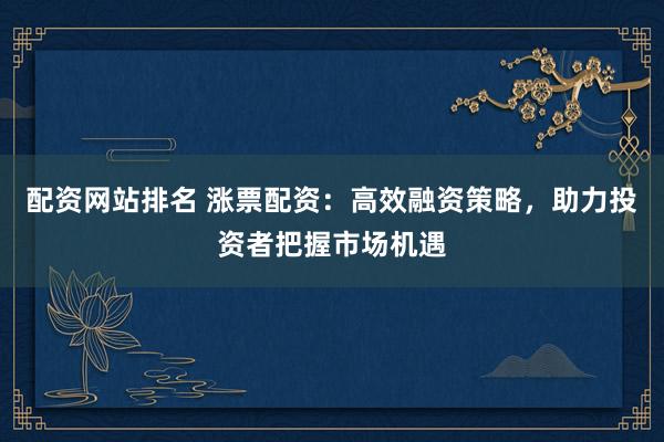 配资网站排名 涨票配资：高效融资策略，助力投资者把握市场机遇