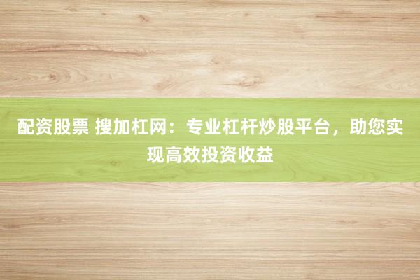 配资股票 搜加杠网：专业杠杆炒股平台，助您实现高效投资收益