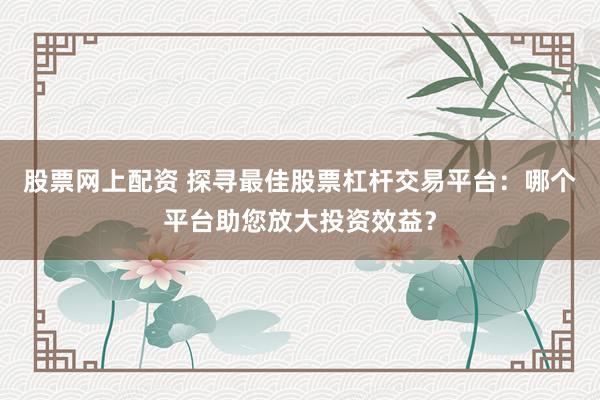 股票网上配资 探寻最佳股票杠杆交易平台：哪个平台助您放大投资效益？